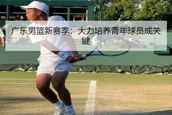 广东男篮新赛季：大力培养青年球员成关键