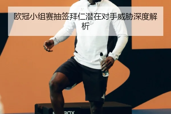 欧冠小组赛抽签拜仁潜在对手威胁深度解析
